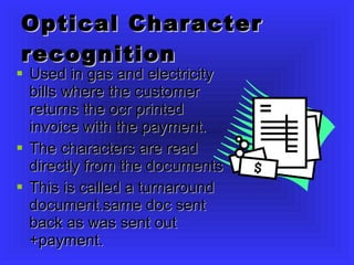 Optical Character recognition Used in gas and electricity bills where the customer returns the ocr printed invoice with the payment. The characters are read directly from the documents This is called a turnaround document.same doc sent back as was sent out +payment. 