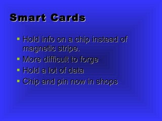 Smart Cards Hold info on a chip instead of magnetic stripe. More difficult to forge Hold a lot of data Chip and pin now in shops 