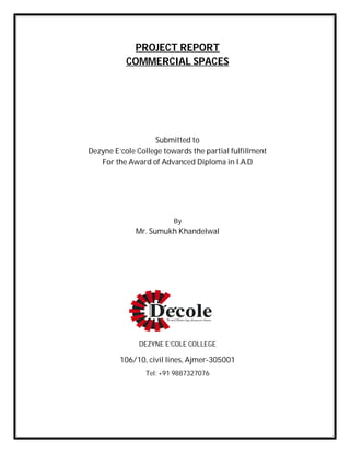 PROJECT REPORT
COMMERCIAL SPACES
Submitted to
Dezyne E’cole College towards the partial fulfillment
For the Award of Advanced Diploma in I.A.D
By
Mr. Sumukh Khandelwal
DEZYNE E’COLE COLLEGE
106/10, civil lines, Ajmer-305001
Tel: +91 9887327076
 