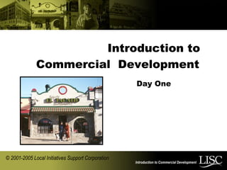 Introduction to Commercial Development
Introduction to
Commercial Development
© 2001-2005 Local Initiatives Support Corporation
Day One
 