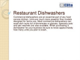 Elite Restaurant Equipment
 Restaurant Dishwashers
 Commercial dishwashers are an essential part of any food
 service kitchen. Units are much more powerful than models
 designed for home use. Most commercial dishwashers can
 wash dish racks full of dinnerware or glasses. Specialty pots
 and pan washers are also available. When purchasing a
 dishwasher for your business be sure to know approximately
 how many units you plan to wash.
 
