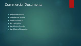 Commercial Documents
 Pro-forma Invoice
 Commercial Invoice
 Consular Invoice
 Packaging List
 Certificate of origin
 Certificate of inspection
 
