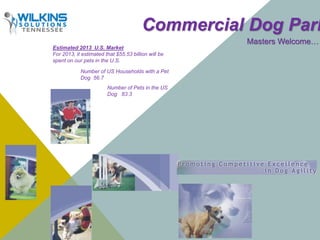 Commercial Dog Parks 
Masters Welcome… 
Estimated 2013 U.S. Market 
For 2013, it estimated that $55.53 billion will be 
spent on our pets in the U.S. 
Number of US Households with a Pet 
Dog 56.7 
Number of Pets in the US 
Dog 83.3 
 
