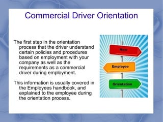 Commercial Driver Orientation The first step in the orientation process that the driver understand certain policies and procedures based on employment with your company as well as the requirements as a commercial driver during employment.  This information is usually covered in the Employees handbook, and explained to the employee during the orientation process. 