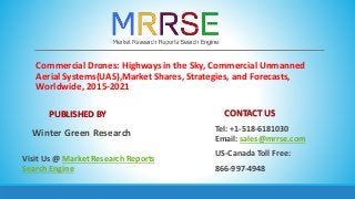 Commercial Drones: Highways in the Sky, Commercial Unmanned
Aerial Systems(UAS),Market Shares, Strategies, and Forecasts,
Worldwide, 2015-2021
PUBLISHED BY
Winter Green Research
Visit Us @ Market Research Reports
Search Engine
CONTACT US
Tel: +1-518-6181030
Email: sales@mrrse.com
US-Canada Toll Free:
866-997-4948
 