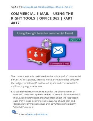 Page 1 of 17 | Commercial E-mail - Using the right tools - Office 365 - Part 4#17
Written by Eyal Doron | o365info.com
COMMERCIAL E-MAIL – USING THE
RIGHT TOOLS | OFFICE 365 | PART
4#17
The current article is dedicated to the subject of –”commercial
E-mail”. At first glance, there is no clear relationship between
the subject of internal  outbound spam and commercial E-
mail but my arguments are:
1. Most of the time, the main reason for the phenomenon of
internal  outbound spam is related to misuse of commercial E-
mail. Lack of knowledge and awareness about the fact that in
case that we use a commercial E-mail, we should plan and
design our commercial E-mail and, pay attention too many
“don’t do” rules etc.
 