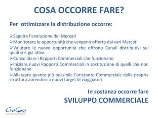 COSA OCCORRE FARE? Per  ottimizzare la distribuzione occorre: Seguire l’evoluzione dei Mercati Monitorare le opportunità che vengono offerte dai vari Mercati Valutare le nuove opportunità che offrono Canali distributivi sui quali si è già attivi Consolidare i Rapporti Commerciali che funzionano Iniziare nuovi Rapporti Commerciali in sostituzione di quelli che non funzionano Allargare quanto più possibile l’orizzonte Commerciale della propria struttura aprendosi a nuovi target di viaggiatori In sostanza occorre fare SVILUPPO COMMERCIALE 
