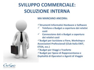 SVILUPPO COMMERCIALE: SOLUZIONE INTERNA MA MANCANO ANCORA: Strumenti Informatici Hardware e Software Telefono e Budget a copertura dei relativi costi Connessione dati e Budget a copertura dei relativi costi Budget per Iscrizione a Fiere, Workshop e Associazioni Professionali (Club Italia ENIT, ETOA, ecc.) Budget per Viaggi e Trasferte Budget per Spese di Rappresentanza e Ospitalità di Operatori e Agenti di Viaggio 