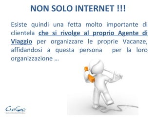 NON SOLO INTERNET !!! Esiste quindi una fetta molto importante di clientela  che si rivolge al proprio Agente di Viaggio  per organizzare le proprie Vacanze, affidandosi a questa persona  per la loro organizzazione … 