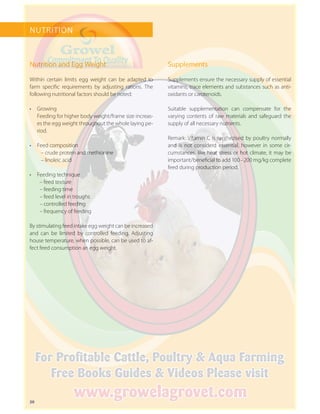 20
NUTRITION
Nutrition and Egg Weight
Within certain limits egg weight can be adapted to
farm specific requirements by adjusting rations. The
following nutritional factors should be noted:
•	 Growing
Feeding for higher body weight/frame size increas-
es the egg weight throughout the whole laying pe-
riod.
•	 Feed composition
– crude protein and methionine
– linoleic acid
•	 Feeding technique
– feed texture
– feeding time
– feed level in troughs
– controlled feeding
– frequency of feeding
By stimulating feed intake egg weight can be increased
and can be limited by controlled feeding. Adjusting
house temperature, when possible, can be used to af-
fect feed consumption an egg weight.
Supplements
Supplements ensure the necessary supply of essential
vitamins, trace elements and substances such as anti-
oxidants or carotenoids.
Suitable supplementation can compensate for the
varying contents of raw materials and safeguard the
supply of all necessary nutrients.
Remark: Vitamin C is synthezised by poultry normally
and is not considerd essential, however in some cir-
cumstances, like heat stress or hot climate, it may be
important/beneficial to add 100 – 200 mg/kg complete
feed during production period.
 