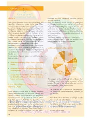 22
LIGHTING
General
The lighting program controls the onset of lay and
affects the performance. Within certain limits, perfor-
mance can be adapted to farm specific requirements
by adjusting the lighting program. Easiest to follow are
the lighting programs in closed houses without the
effect of natural daylight. In these, the hours of light
and light intensity can be adjusted to changing needs.
Rearing birds in closed houses and producing eggs in
light-tight houses enable the producers to maximize
performance. Follow the lighting program which is
recommended for this type of housing system.
Closed houses are not feasible in every case. For open
or brown-out houses, a tailormade program has to be
developed depending on the season and geographi-
cal location where pullets are being reared and stimu-
lated to lay.
In general, the lighting program should follow the
­basic principles:
•	 Never increase hours of light during the rearing
period.
•	 Never decrease hours of light during the pro-
duction period
•	 Always keep in mind that artificial and natu-
ral daylight can have an influence in open or
brown-out houses.
Intermittent Lighting Program for
Day Old Chicks
When the day old chicks arrive on the farm, they have
already been intensively handled in the hatchery and
often have a long transport to their final destination.
Common practice is to give them 24 hours of light to
help them recover in the first 2 or 3 days after arrival
and to provide them enough time to eat and drink. In
practice, it can be observed that after arrival and hous-
ing, some chicks continue to sleep whereas others
start to look for feed and water. The activity of the flock
will always be irregular. Especially in this phase, poultry
Lighting Program after Arrival
This program can be used for up to 7 or 10 days after
arrival, then switch to the regular step down lighting
program. The use of the following lighting program
brings about the following advantages:
•	 The chicks will rest and/or sleep at the same time.
This means that the behavior of the chicks will be
synchronized.
•	 Weak chicks will be stimulated by stronger ones to
move as well as to eat and drink.
•	 The behavior of the flock is more uniform and the
monitoring of the birds is made easier.
•	 Mortality will decrease.
2 h
darkness
2 h
darkness
2 h
darkness
2 h
darkness
4 h
light
4 h
light
4 h
light
4 h
light
men have difficulties interpreting the chicks behavior
and their condition.
There is a practically proven principal in splitting the
day into phases of resting and activity using a special
designed intermittent lighting program. The aim is to
synchronize the chicks’ activities. The farmer gets a
better impression of the flocks condition and the birds
are encouraged by the groups behavior to search for
water and feed.
Therefore, it is advises to give chicks a rest after they
arrive at the rearing farm and then start with four hours
of light followed by two hours of dark-ness.
 