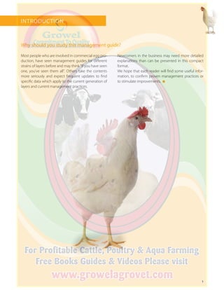 1
INTRODUCTION
Why should you study this management guide?
Most people who are involved in commercial egg pro-
duction, have seen management guides for different
strains of layers before and may think “if you have seen
one, you’ve seen them all”. Others take the contents
more seriously and expect frequent updates to find
specific data which apply to the current generation of
layers and current management practices.
Newcomers in the business may need more detailed
explanations than can be presented in this compact
format.
We hope that each reader will find some useful infor-
mation, to confirm proven management practices or
to stimulate improvements.
 