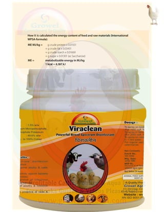 ME MJ/kg = g crude protein x 0.01551
+ g crude fat x 0.03431
+ g crude starch x 0.01669
+ g sugar x 0.01301 (as Saccharose)
ME = metabolizable energy in MJ/kg
1 kcal = 4.187 kJ
How it is calculated the energy content of feed and raw materials (International
WPSA-formula):
 