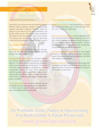7
VACCINATION
General Recommendations
Vaccination is an important way of preventing diseases.
Different regional epidemic situations require suitably
adapted vaccination programs. Therefore, please be
guided, by the advice of your local veterinarian and
poultry health service. Only healthy flocks should be
vaccinated. Check the expiration date of the vaccine.
The vaccine must not be used after this date. Keep
­records of all vaccinations and vaccine serial numbers.
Vaccination Methods
Individual Vaccinations such as injections and eye-
drops are very effective and generally well tolerated
but also very labor intensive.
Drinking Water Vaccinations are not labor intensive
but must be carried out with the greatest care to be
effective. The water used for preparing the vaccine so-
lution must not contain any disinfectants. The amount
of vaccine solution should be calculated for complete
consumption within 2 – 4 hours. When vaccinating
with live vaccines, you may add 0.267 ounces of skim
milk powder per gallon of water (2 g/liter) or canned
milk in order to protect the virus titer, if no water stabi-
lisator is available.
Spray Vaccinations are not labor intensive and are
highly effective, but may occasionally have side effects.
For chicks up to the age of 3 weeks apply only coarse
spray. Use distilled water for vaccination.
Special Recommendations
Mycoplasmosis Vaccinations are only advisable if the
farm cannot be kept free of mycoplasmosis. Infections
with virulent mycoplasma species during the produc-
tion period lead to performance depression. The best
performance is achieved by flocks which are kept free
of mycoplasmosis and are not vaccinated.
Vaccination against Coccidiosis is the most ­reliable
method in the floor rearing to develop immunity
against this disease. Never use coccidiostats in the feed
when pullets are vaccinated.
Applying Vitamins in the first two to three days ­after
vaccination can help to reduce stress and prevent un-
desired reactions. To what extent depends on the spe-
cific situation on each farm.
Marek Re-Vaccinations have proved to be successful
after long transportation and in areas with high infec-
tion risk. Consult your veterinarian.
 