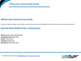William Dyer Electrical (UK) Limited




William Dyer Electrical Case Study

We have an extensive range of case studies to demonstrate our electrical installations for the industrial, commercial and public sectors.


Red Hot World Buffet & Bar in Manchester

Client: Red Hot World Buffet & Bar
Completion Date: May 2011
Sector: Commercial
Location: Manchester
Contractor: Bill Construction




 Tel: 01706 212 815 | Email: info@wmdyer.co.uk | www.wmdyer.co.uk
 