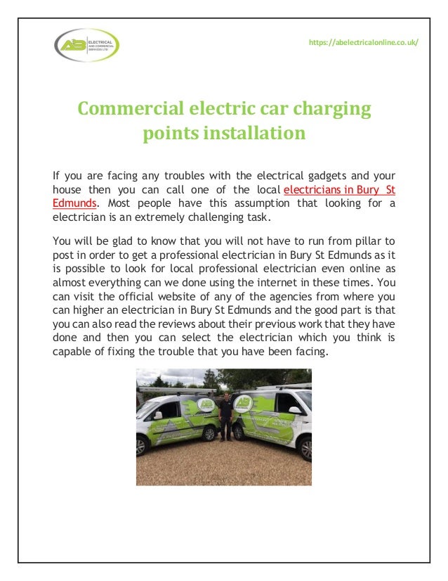 https://abelectricalonline.co.uk/
Commercial electric car charging
points installation
If you are facing any troubles with the electrical gadgets and your
house then you can call one of the local electricians in Bury St
Edmunds. Most people have this assumption that looking for a
electrician is an extremely challenging task.
You will be glad to know that you will not have to run from pillar to
post in order to get a professional electrician in Bury St Edmunds as it
is possible to look for local professional electrician even online as
almost everything can we done using the internet in these times. You
can visit the official website of any of the agencies from where you
can higher an electrician in Bury St Edmunds and the good part is that
you can also read the reviews about their previous work that they have
done and then you can select the electrician which you think is
capable of fixing the trouble that you have been facing.
 