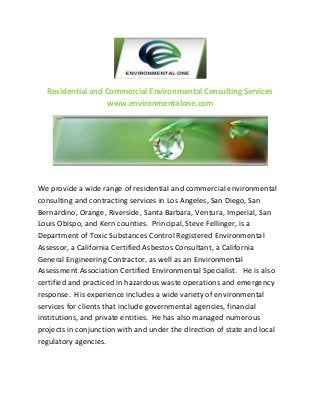 Residential and Commercial Environmental Consulting Services
www.environmentalone.com

We provide a wide range of residential and commercial environmental
consulting and contracting services in Los Angeles, San Diego, San
Bernardino, Orange, Riverside, Santa Barbara, Ventura, Imperial, San
Louis Obispo, and Kern counties. Principal, Steve Fellinger, is a
Department of Toxic Substances Control Registered Environmental
Assessor, a California Certified Asbestos Consultant, a California
General Engineering Contractor, as well as an Environmental
Assessment Association Certified Environmental Specialist. He is also
certified and practiced in hazardous waste operations and emergency
response. His experience includes a wide variety of environmental
services for clients that include governmental agencies, financial
institutions, and private entities. He has also managed numerous
projects in conjunction with and under the direction of state and local
regulatory agencies.

 