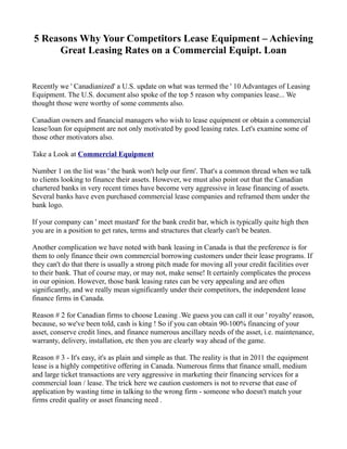 5 Reasons Why Your Competitors Lease Equipment – Achieving
     Great Leasing Rates on a Commercial Equipt. Loan


Recently we ' Canadianized' a U.S. update on what was termed the ' 10 Advantages of Leasing
Equipment. The U.S. document also spoke of the top 5 reason why companies lease... We
thought those were worthy of some comments also.

Canadian owners and financial managers who wish to lease equipment or obtain a commercial
lease/loan for equipment are not only motivated by good leasing rates. Let's examine some of
those other motivators also.

Take a Look at Commercial Equipment

Number 1 on the list was ' the bank won't help our firm'. That's a common thread when we talk
to clients looking to finance their assets. However, we must also point out that the Canadian
chartered banks in very recent times have become very aggressive in lease financing of assets.
Several banks have even purchased commercial lease companies and reframed them under the
bank logo.

If your company can ' meet mustard' for the bank credit bar, which is typically quite high then
you are in a position to get rates, terms and structures that clearly can't be beaten.

Another complication we have noted with bank leasing in Canada is that the preference is for
them to only finance their own commercial borrowing customers under their lease programs. If
they can't do that there is usually a strong pitch made for moving all your credit facilities over
to their bank. That of course may, or may not, make sense! It certainly complicates the process
in our opinion. However, those bank leasing rates can be very appealing and are often
significantly, and we really mean significantly under their competitors, the independent lease
finance firms in Canada.

Reason # 2 for Canadian firms to choose Leasing .We guess you can call it our ' royalty' reason,
because, so we've been told, cash is king ! So if you can obtain 90-100% financing of your
asset, conserve credit lines, and finance numerous ancillary needs of the asset, i.e. maintenance,
warranty, delivery, installation, etc then you are clearly way ahead of the game.

Reason # 3 - It's easy, it's as plain and simple as that. The reality is that in 2011 the equipment
lease is a highly competitive offering in Canada. Numerous firms that finance small, medium
and large ticket transactions are very aggressive in marketing their financing services for a
commercial loan / lease. The trick here we caution customers is not to reverse that ease of
application by wasting time in talking to the wrong firm - someone who doesn't match your
firms credit quality or asset financing need .
 