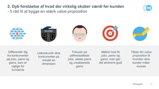 10
2. Dyb forståelse af hvad der virkelig skaber værdi for kunden
- 5 råd til at bygge en stærk value proposition
Strategyzer
Fokusér på
utilfredsstillede
jobs, uløste pains
og urealiserede
gains
Målret mod få
jobs, pains og
gains, men gør
det ekstremt godt
Tilpas din value
proposition til
hvordan dine
kunder måler
succes
Differentiér dig
fra konkurrenter
på jobs, pains og
gains, som er
vigtige for
kunderne
Udkonkurrér dine
konkurrenter på
mindst en
dimension
 