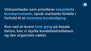 Virksomheder som prioriterer essentielle
kundeprocesser, opnår markante fordele i
forhold til at minimere kundeafgang.
Kun ved at levere hver gang på basale
behov, kan vi styrke kundefastholdelsen
og den organiske vækst.
 