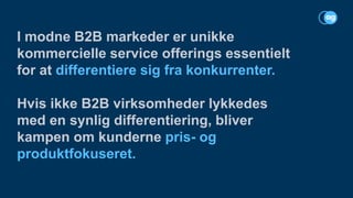 I modne B2B markeder er unikke
kommercielle service offerings essentielt
for at differentiere sig fra konkurrenter.
Hvis ikke B2B virksomheder lykkedes
med en synlig differentiering, bliver
kampen om kunderne pris- og
produktfokuseret.
 