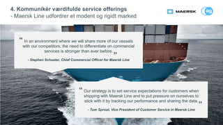 16
4. Kommunikér værdifulde service offerings
- Maersk Line udfordrer et modent og rigidt marked
In an environment where we will share more of our vessels
with our competitors, the need to differentiate on commercial
services is stronger than ever before.
- Stephen Schueler, Chief Commercial Officer for Maersk Line
Our strategy is to set service expectations for customers when
shipping with Maersk Line and to put pressure on ourselves to
stick with it by tracking our performance and sharing the data.
- Tom Sproat, Vice President of Customer Service in Maersk Line
“
”
“
”
 