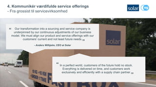 18
4. Kommunikér værdifulde service offerings
- Fra grossist til servicevirksomhed
Our transformation into a sourcing and service company is
underpinned by our continuous adjustments of our business
model. We must align our product and service offerings with our
customers’ current and not least future needs.
- Anders Wilhjelm, CEO at Solar
”
“
In a perfect world, customers of the future hold no stock.
Everything is delivered on time, and customers work
exclusively and efficiently with a supply chain partner.
“
”
 