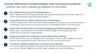 2
Hvordan B2B leaders konkret arbejder med commercial excellence
- Initiativer skal være målrettet og ambitiøse for at få effekt
1
Klar målsætning og vision for kundeoplevelsen
Skal vi sigte efter fundamentale ændringer eller marginale forbedringer? Hvordan opnår vi en
konkurrencemæssige fordel på kundeoplevelsen?
2
Forstå dybt hvad der skaber værdi på tværs af kunderejsen
Faciliter dialogen med kunden for at få en dyb forståelse af kundernes pains, gains på tværs af
kunderejsen. Hvad er deres job og hvordan kan vi understøtte kunderne med få succes?
4
Design og implementer værdifulde kommercielle service offerings
Forstå dybt hvordan service strategien skal understøtte kunderne i deres arbejde og rutiner.
Skab en unik approach til kunden, som ikke kun er pris- og produktfokuseret.
5 Transformer salgets arbejdsrutiner til at levere på kunderejsen
Er vi internt afstemt og gearet til at lykkedes med visionen for kundeoplevelsen? Forandring
kan kun ske, såfremt salget har de nødvendige værktøjer til at styre kunderejsen.
3
Udnyt data til at blive præcis omkring kundeafgang og kritiske kundeprocesser
Benyt salgs- og kundedata til at identificere kritiske årsager til kundeafgang og løfte
bundniveauet på kritiske kundeprocesser.
 