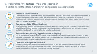 22
5. Transformer medarbejdernes arbejdsrutiner
- Feedback skal facilitere handlekraft og realisere salgspotentiale
Real-time kundefeedback
Ofte går der lang tid mellem kundens afsluttede rejse til feedback modtages, da opfølgning afhænger af
listeudtræk baseret på fakturering eller årlige CRM udtræk. Løbende godkendelse af kunder til
evaluering, når rejsen er afsluttet, sikrer løbende real-time feedback, hvor rejsen stadig er top-of-mind
både hos kunden og sælger.
Bruger-specifikke KPI notifikationer
En af de største årsager til fejlslagende feedback systemer er aggregerede resultater. Løbende bruger-
specifikke notifikation omkring evalueringer, vækstpotentiale og opfølgning på key detraction drivers
skal sikre handlekraft og relevans for den enkelte medarbejder.
Automatisk rapportering og performance opfølgning
For at få maksimal effekt skal performance på kunderejsen rapporteres løbende performance til hele
hierarkiet og ikke blot den øverste ledelse. Alle funktioner skal føle ejerskab omkring kunderejsen for at
facilitere visionen omkring en kundedrevet salgskultur.
Customer intelligence dashboard
Troværdighed og tillid til resultaterne er fundamentet for succes med kunderejse-initiativer. Ved at
implementere et customer intelligence dashboard med rolle-baseret adgang til C-level og frontline
medarbejdere sikres fuld data transparens omkring resultater.
 