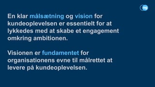 En klar målsætning og vision for
kundeoplevelsen er essentielt for at
lykkedes med at skabe et engagement
omkring ambitionen.
Visionen er fundamentet for
organisationens evne til målrettet at
levere på kundeoplevelsen.
 
