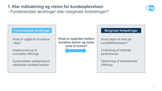 5
1. Klar målsætning og vision for kundeoplevelsen
- Fundamentale ændringer eller marginale forbedringer?
Hvad plejer at virke på
kundetilfredsheden?
Forbedring af historisk
performance
Optimering af eksisterende
offerings
Fundamentale ændringer Marginale forbedringer
Hvad er vigtigt for kunderne
i dag?
Implementering af
innovative offerings
Systematiske opfølgning på
værdifulde kundeprocesser
Hvad er spændet mellem
kundens behov og vores
evne til levere?
 