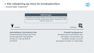 6
1. Klar målsætning og vision for kundeoplevelsen
- Invent eller improve?
Invent Improve
Automatiseret informations flow
Implementering af track and trace
og auto-generet informationer
sendes pr. mail og SMS til
kunderne
Flere B2B virksomheder kæmper med høje krav til informations flow
omkring køb, leverancer og fakturering drevet af oplevelser fra B2C
(Amazon, Ebay, osv.)
Proaktiv kundeservice
Kundeservice er på forkant med
information om leverance og
kontakter kunden, så snart
ændringer til ordren er nødvendigt
Udfordringen
 