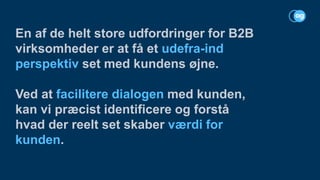 En af de helt store udfordringer for B2B
virksomheder er at få et udefra-ind
perspektiv set med kundens øjne.
Ved at facilitere dialogen med kunden,
kan vi præcist identificere og forstå
hvad der reelt set skaber værdi for
kunden.
 