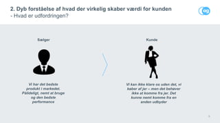 8
2. Dyb forståelse af hvad der virkelig skaber værdi for kunden
- Hvad er udfordringen?
Sælger
Vi har det bedste
produkt i markedet.
Pålideligt, nemt at bruge
og den bedste
performance
Kunde
Vi kan ikke klare os uden det, vi
køber af jer – men det behøver
ikke at komme fra jer. Det
kunne nemt komme fra en
anden udbyder
 
