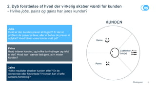 9
2. Dyb forståelse af hvad der virkelig skaber værdi for kunden
- Hvilke jobs, pains og gains har jeres kunder?
Customer
Job(s)
Pains
Gains
KUNDEN
Strategyzer
Jobs
Hvad er det, kunden prøver at få gjort? Er der et
problem de prøver at løse, eller et behov de prøver at
opfylde? Hvad bliver vores kunder målt på?
Pains
Hvad irriterer kunden, og hvilke forhindringer og risici
er der? Hvad kan i værste fald gøre, at vi mister
kunden?
Gains
Hvilke resultater stræber kunden efter? Er de
påkrævede eller forventede? Hvordan kan vi løfte
kundens forretning?
 