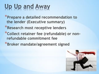 *Prepare a detailed recommendation to
the lender (Executive summary)
*Research most receptive lenders
*Collect retainer fee (refundable) or non-
refundable commitment fee
*Broker mandate/agreement signed
 