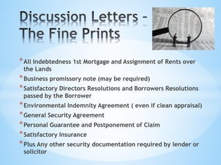 *All Indebtedness 1st Mortgage and Assignment of Rents over
the Lands
*Business promissory note (may be required)
*Satisfactory Directors Resolutions and Borrowers Resolutions
passed by the Borrower
*Environmental Indemnity Agreement ( even if clean appraisal)
*General Security Agreement
*Personal Guarantee and Postponement of Claim
*Satisfactory Insurance
*Plus Any other security documentation required by lender or
solicitor
 