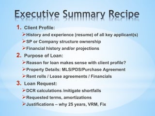 1. Client Profile:
History and experience (resume) of all key applicant(s)
SP or Company structure ownership
Financial history and/or projections
2. Purpose of Loan:
Reason for loan makes sense with client profile?
Property Details: MLS/PDS/Purchase Agreement
Rent rolls / Lease agreements / Financials
3. Loan Request:
DCR calculations /mitigate shortfalls
Requested terms, amortizations
Justifications – why 25 years, VRM, Fix
 