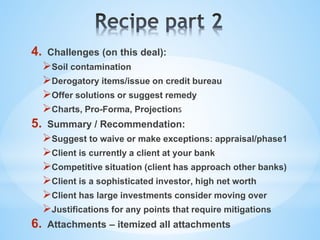 4. Challenges (on this deal):
Soil contamination
Derogatory items/issue on credit bureau
Offer solutions or suggest remedy
Charts, Pro-Forma, Projections
5. Summary / Recommendation:
Suggest to waive or make exceptions: appraisal/phase1
Client is currently a client at your bank
Competitive situation (client has approach other banks)
Client is a sophisticated investor, high net worth
Client has large investments consider moving over
Justifications for any points that require mitigations
6. Attachments – itemized all attachments
 