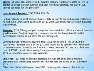 Client: 64 years old, semi-retired. Sold his primary residence in 2013 to free up
capital to invest in other business and cash flowing properties, has over $100K
savings set aside for this purchase.
Loan Amount Request: $243,750 @ 75% LTV
He has virtually no debt and only has few late payments due to business challenges
he had in his landscaping business in 2013. 2011 late payments were from business
trips oversea.
Property: $325,000 agreed purchase price. Industrial with office and retail front in
good location. Subject property is currently vacant but has potential parties
interested in renting it out after TI's are completed.
Current market rents/gross lease in this strata varies from $1.50 to $1.70 per
square foot. Subject unit is 2434 sq.ft. and should easily debt service. Hold-back
or reserve can be requested until intent to lease becomes full contract. Estimate
rent of $3500 is what client asking from interested parties.
2013 depreciation report is also available.
Challenge: 2013 had no income declared, he lives off of his rental income
previously and landscaping business that he had sold off at end of 2012 or early
2013.
Other than his lack of income from 2013, he is a great potential client for you…
 