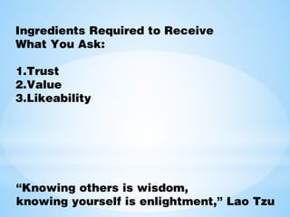 Ingredients Required to Receive
What You Ask:
1.Trust
2.Value
3.Likeability
“Knowing others is wisdom,
knowing yourself is enlightment,” Lao Tzu
 