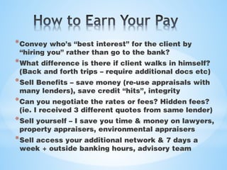 *Convey who’s “best interest” for the client by
“hiring you” rather than go to the bank?
*What difference is there if client walks in himself?
(Back and forth trips – require additional docs etc)
*Sell Benefits – save money (re-use appraisals with
many lenders), save credit “hits”, integrity
*Can you negotiate the rates or fees? Hidden fees?
(ie. I received 3 different quotes from same lender)
*Sell yourself – I save you time & money on lawyers,
property appraisers, environmental appraisers
*Sell access your additional network & 7 days a
week + outside banking hours, advisory team
 
