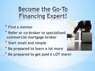 * Find a mentor
* Refer or co-broker to specialized
commercial mortgage broker
* Start small and simple
* Be prepared to learn a lot more
* Be prepared to get paid A LOT more!
 