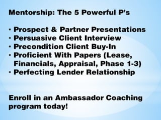 Mentorship: The 5 Powerful P’s
• Prospect & Partner Presentations
• Persuasive Client Interview
• Precondition Client Buy-In
• Proficient With Papers (Lease,
Financials, Appraisal, Phase 1-3)
• Perfecting Lender Relationship
Enroll in an Ambassador Coaching
program today!
 