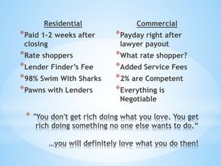 *
Residential
*Paid 1-2 weeks after
closing
*Rate shoppers
*Lender Finder’s Fee
*98% Swim With Sharks
*Pawns with Lenders
Commercial
*Payday right after
lawyer payout
*What rate shopper?
*Added Service Fees
*2% are Competent
*Everything is
Negotiable
 