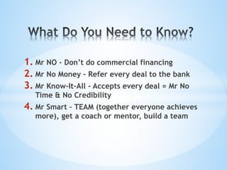1. Mr NO - Don’t do commercial financing
2. Mr No Money - Refer every deal to the bank
3. Mr Know-It-All - Accepts every deal = Mr No
Time & No Credibility
4. Mr Smart – TEAM (together everyone achieves
more), get a coach or mentor, build a team
 