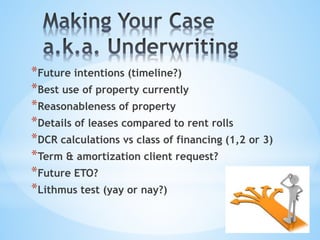 *Future intentions (timeline?)
*Best use of property currently
*Reasonableness of property
*Details of leases compared to rent rolls
*DCR calculations vs class of financing (1,2 or 3)
*Term & amortization client request?
*Future ETO?
*Lithmus test (yay or nay?)
 