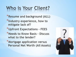 *Resume and background (ALL)
*Industry experience, how to
mitigate lack of?
*Upfront Expectations – FEES
*Needs to Know Basis – Discuss
what to the lender?
*Mortgage application versus
Personal Net Worth (All Assets)
 