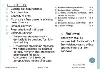 12
2. LIFE SAFETY:
a) General exit requirements
b) Occupants load
c) Capacity of exits
d) No of exits / Arrangements of exits /
travel distance
e) Internal staircases
f) Pressurization of staircases
g) External staircase
a) An external staircase shall is
desirable to be provided for high-
rise building
b) Unprotected steel frame staircase
will not be accepted as means of
escape, however steel staircase in
an enclosed fire rated
compartment of 2 h will be
acceptable as means of escape.
h) Fire tower:
Fire tower shall be
constructed of walls with a 2h
fire resistance rating without
opening other than exit
doorways
TARUNENDRA SINGH M.ARCH 4RD SEM BUILDING SERVICES
Source: From NBC
 
