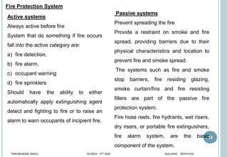 13
Active systems
Always active before fire
System that do something if fire occurs
fall into the active category are:
a) fire detection,
b) fire alarm,
c) occupant warning
d) fire sprinklers
Should have the ability to either
automatically apply extinguishing agent
detect and fighting to fire or to raise an
alarm to warn occupants of incipient fire.
Passive systems
Prevent spreading the fire
Provide a restraint on smoke and fire
spread, providing barriers due to their
physical characteristics and location to
prevent fire and smoke spread.
The systems such as fire and smoke
stop barriers, fire residing glazing,
smoke curtain/fins and fire resisting
fillers are part of the passive fire
protection system.
Fire hose reels, fire hydrants, wet risers,
dry risers, or portable fire extinguishers,
fire alarm system, are the basic
component of the system.
Fire Protection System
TARUNENDRA SINGH M.ARCH 4RD SEM BUILDING SERVICES
 